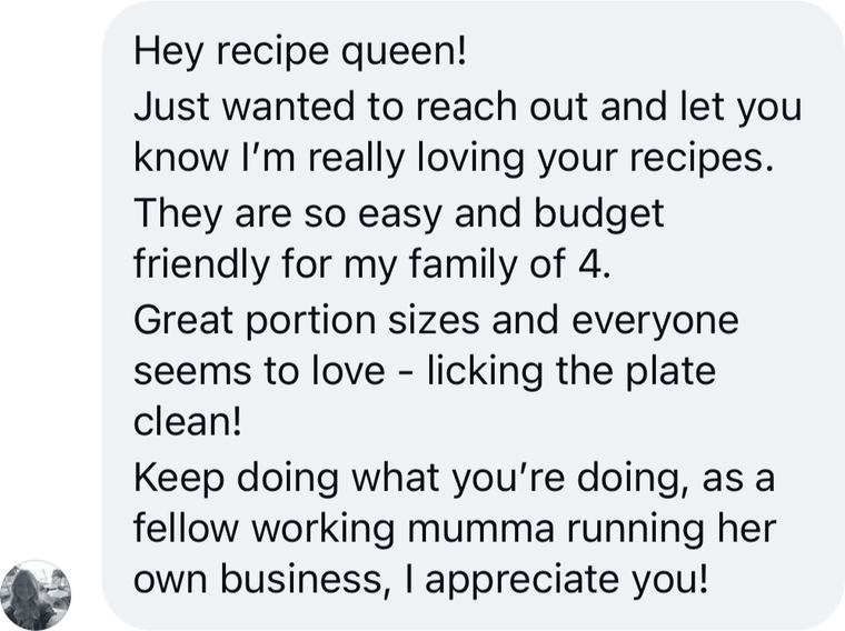 Message from a reader: Hey recipe queen! Just wanted to reach out and let you know I am really loving your recipes. They are so easy and budget friendly for my family of 4. Great portion sizes and everyone seems to love - licking the plate clean! Keep doing what you are doing, as a fellow working mumma running her own business, I appreciate you!