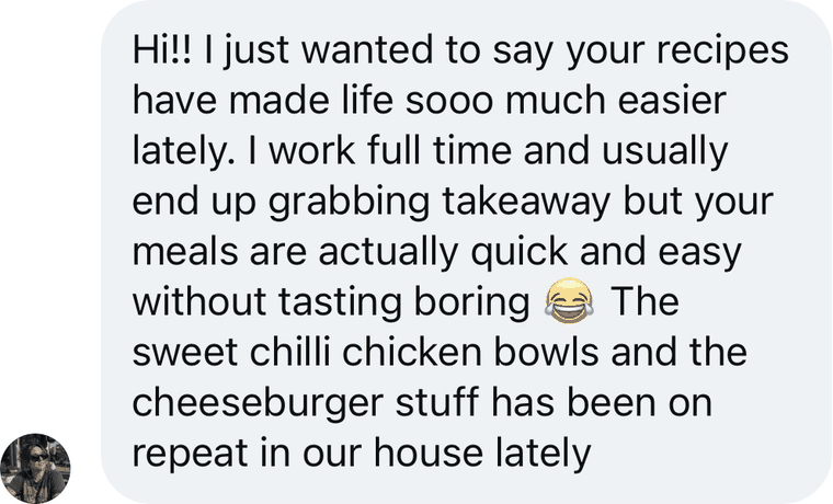 Message from a reader: Hi!! I just wanted to say your recipes have made life sooo much easier lately. I work full time and usually end up grabbing takeaway but your meals are actually quick and easy without tasting boring. The sweet chilli chicken bowls and the cheeseburger stuff has been on repeat in our house lately