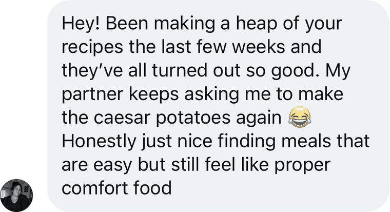 Message from a reader: Hey! Been making a heap of your recipes the last few weeks and they have all turned out so good. My partner keeps asking me to make the caesar potatoes again. Honestly just nice finding meals that are easy but still feel like proper comfort food